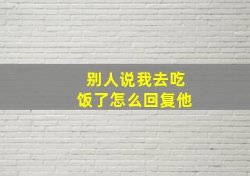 别人说我去吃饭了怎么回复他