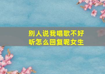 别人说我唱歌不好听怎么回复呢女生