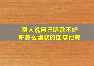 别人说自己唱歌不好听怎么幽默的回复他呢