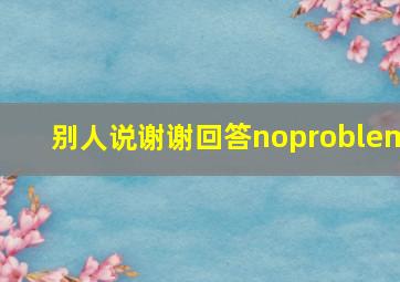 别人说谢谢回答noproblem