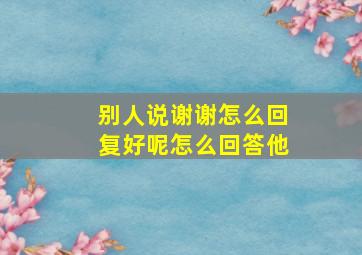 别人说谢谢怎么回复好呢怎么回答他