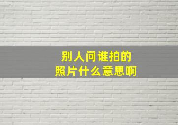 别人问谁拍的照片什么意思啊