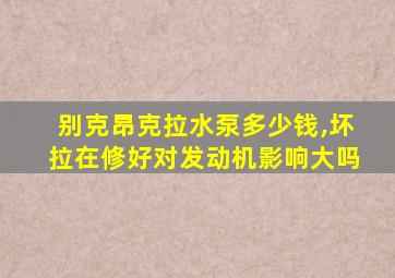 别克昂克拉水泵多少钱,坏拉在修好对发动机影响大吗