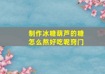 制作冰糖葫芦的糖怎么熬好吃呢窍门