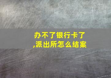 办不了银行卡了,派出所怎么结案