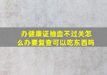 办健康证抽血不过关怎么办要复查可以吃东西吗