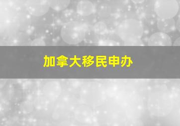 加拿大移民申办