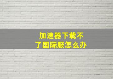 加速器下载不了国际服怎么办