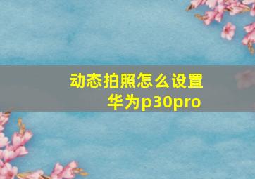 动态拍照怎么设置华为p30pro