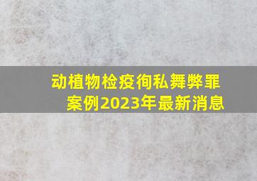 动植物检疫徇私舞弊罪案例2023年最新消息