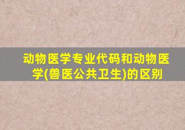 动物医学专业代码和动物医学(兽医公共卫生)的区别