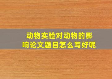 动物实验对动物的影响论文题目怎么写好呢