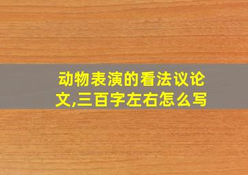 动物表演的看法议论文,三百字左右怎么写