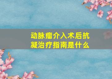 动脉瘤介入术后抗凝治疗指南是什么