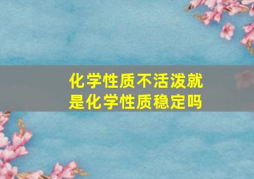 化学性质不活泼就是化学性质稳定吗