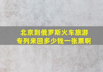 北京到俄罗斯火车旅游专列来回多少钱一张票啊