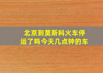 北京到莫斯科火车停运了吗今天几点钟的车