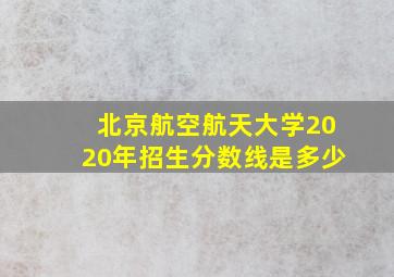 北京航空航天大学2020年招生分数线是多少