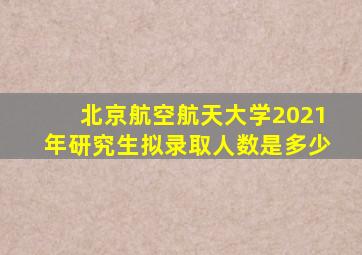 北京航空航天大学2021年研究生拟录取人数是多少