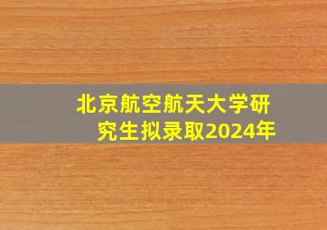 北京航空航天大学研究生拟录取2024年