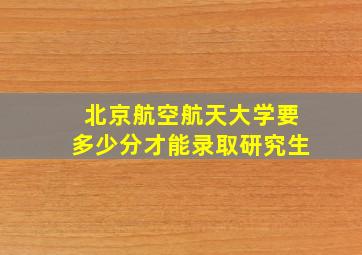 北京航空航天大学要多少分才能录取研究生