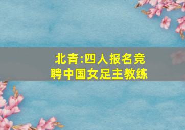 北青:四人报名竞聘中国女足主教练