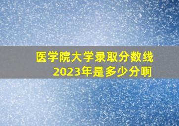 医学院大学录取分数线2023年是多少分啊