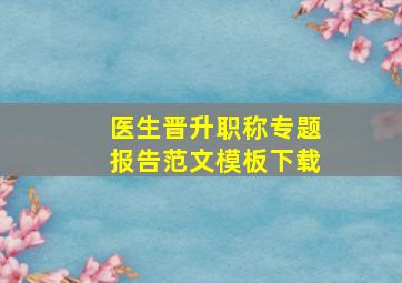 医生晋升职称专题报告范文模板下载