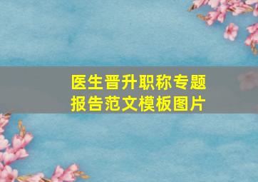 医生晋升职称专题报告范文模板图片