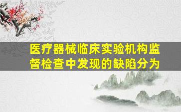 医疗器械临床实验机构监督检查中发现的缺陷分为