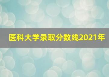 医科大学录取分数线2021年