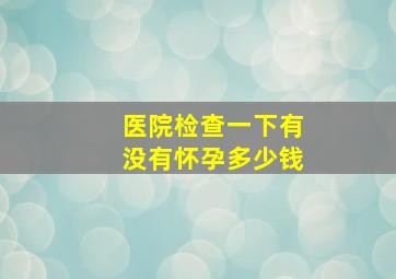 医院检查一下有没有怀孕多少钱