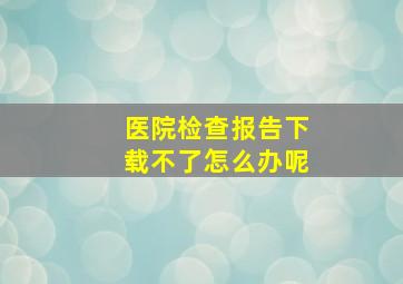 医院检查报告下载不了怎么办呢