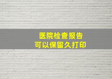 医院检查报告可以保留久打印