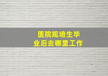 医院规培生毕业后去哪里工作