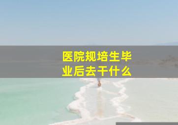 医院规培生毕业后去干什么