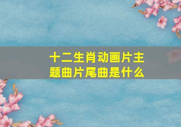 十二生肖动画片主题曲片尾曲是什么