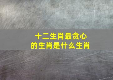 十二生肖最贪心的生肖是什么生肖