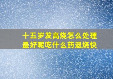 十五岁发高烧怎么处理最好呢吃什么药退烧快