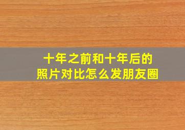 十年之前和十年后的照片对比怎么发朋友圈