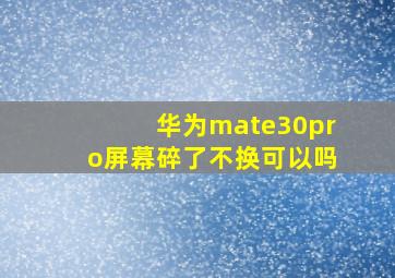 华为mate30pro屏幕碎了不换可以吗