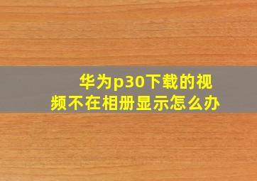 华为p30下载的视频不在相册显示怎么办