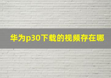 华为p30下载的视频存在哪