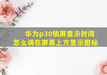 华为p30锁屏显示时间怎么调在屏幕上方显示图标