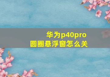 华为p40pro圆圈悬浮窗怎么关