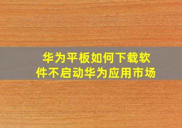 华为平板如何下载软件不启动华为应用市场