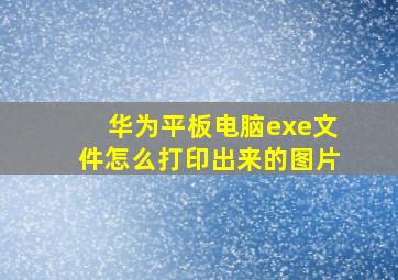 华为平板电脑exe文件怎么打印出来的图片