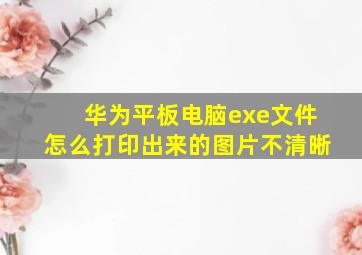 华为平板电脑exe文件怎么打印出来的图片不清晰