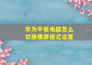 华为平板电脑怎么切换横屏模式设置