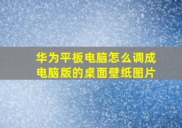 华为平板电脑怎么调成电脑版的桌面壁纸图片